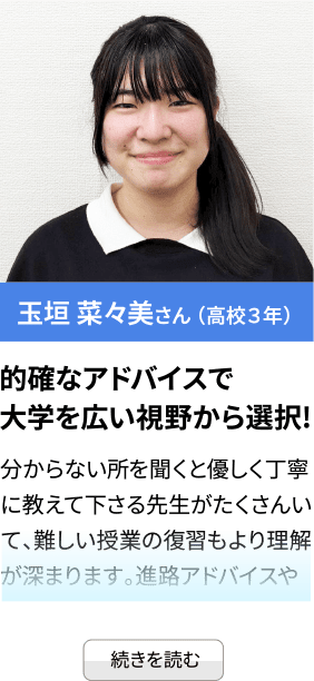 玉垣 菜々美さん （高校３年） 的確なアドバイスで大学を広い視野から選択! 分からない所を聞くと優しく丁寧に教えて下さる先生がたくさんいて、難しい授業の復習もより理解が深まります。進路アドバイスや...続きを見る