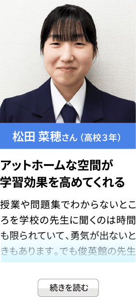 松田 菜穂さん （高校３年） アットホームな空間が学習効果を高めてくれる 授業や問題集でわからないところを学校の先生に聞くのは時間も限られていて、勇気が出ないときもあります。でも俊英館の先生...続きを見る