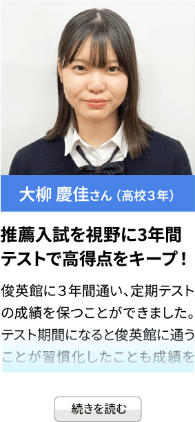 大柳 慶佳さん （高校３年） 推薦入試を視野に3年間 テストで高得点をキープ！俊英館に３年間通い、定期テストの成績を保つことができました。テスト期間になると俊英館に通うことが習慣化したことも成績を...続きを見る