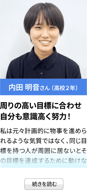 内田 明音さん （高校２年） 周りの高い目標に合わせ自分も意識高く努力！ 私は元々計画的に物事を進められるような気質ではなく、同じ目標を持つ人が周囲に居ないとその目標を達成するために動けな...続きを見る