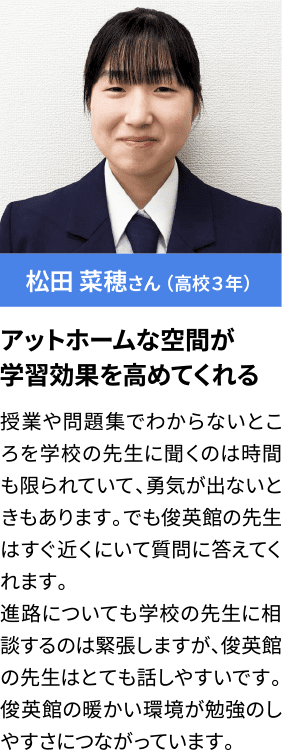 松田 菜穂さん （高校３年） アットホームな空間が学習効果を高めてくれる 授業や問題集でわからないところを学校の先生に聞くのは時間も限られていて、勇気が出ないときもあります。でも俊英館の先生はすぐ近くにいて質問に答えてくれます。進路についても学校の先生に相談するのは緊張しますが、俊英館の先生はとても話しやすいです。俊英館の暖かい環境が勉強のしやすさにつながっています。