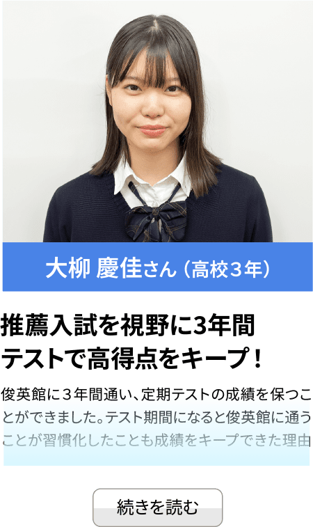 大柳 慶佳さん （高校３年） 推薦入試を視野に3年間 テストで高得点をキープ！俊英館に３年間通い、定期テストの成績を保つことができました。テスト期間になると俊英館に通うことが習慣化したことも成績を...続きを見る