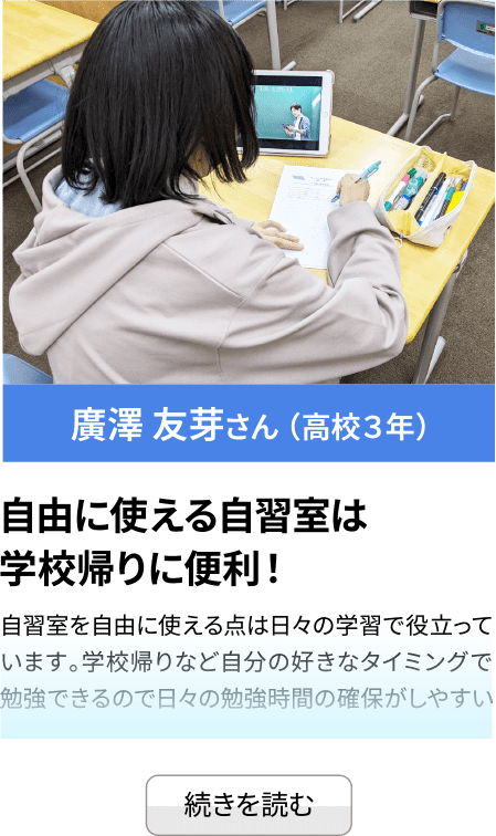 廣澤 友芽さん （高校３年） 自由に使える自習室は学校帰りに便利！ 自習室を自由に使える点は日々の学習で役立っています。学校帰りなど自分の好きなタイミングで勉強できるので日々の勉強時間...続きを見る