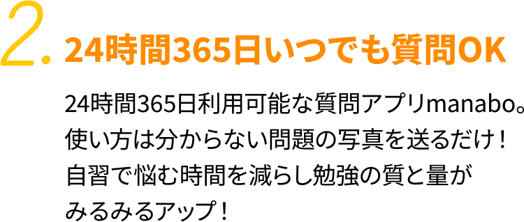 2.24時間365日いつでも質問OK 24時間365日利用可能な質問アプリmanabo。使い方は分からない問題の写真を送るだけ！自習で悩む時間を減らし勉強の質と量がみるみるアップ！